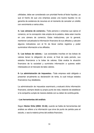 50
utilidades, debe ser considerado con prioridad frente al factor liquidez, ya
que el hecho de que una empresa posea una buena liquidez no es
garantía de existencia de recursos en el momento de cancelar un crédito
con vencimiento a varios años.
4.- Las cámaras de comercio.- Toda persona o empresa que ejerza el
comercio, en la concepción más amplia de la palabra, debe estar inscrita
en una cámara de comercio. Estas instituciones, por lo general,
mantienen actualizada la información financiera de sus afiliados y calculan
algunos indicadores con el fin de llevar ciertos registros y poder
suministrar información a los afiliados.
5.- Las bolsas de valores.- Las sociedades inscritas en las bolsas de
valores tienen la obligación de enviar, al final de cada periodo, sus
estados financieros a la bolsa de valores. Esta evalúa la situación
financiera de la sociedad y suministra información a quienes estén
interesados en el mercado de tales valores.
6- La administración de impuestos.- Toda empresa está obligada a
presentar anualmente su declaración de renta, la cual incluye estados
financieros muy detallados.
La administración de impuestos examinará y evaluará dicha información
financiera, siempre desde su propio punto de vista, tratando de establecer
si la compañía cumple de manera debida con su deber de contribuyente.
- Las herramientas del análisis
Según Héctor Ortiz (2004: 33-34), cuando se habla de herramientas del
análisis se refiere a la información que sirve de punto de partida para el
estudio, o sea la materia prima del análisis financiero.
 