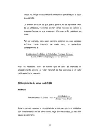 68
casos, no refleja con exactitud la rentabilidad percibida por el socio
o accionista.
Lo anterior en razón de que, por lo general, no se reparte el 100%
de las utilidades, y además existen varias maneras de valorar la
inversión hecha en una empresas, diferentes a lo registrado en
libros.
Así por ejemplo, para quien compra acciones en una sociedad
anónima, como inversión de corto plazo, la rentabilidad
corresponderá a:
Aquí es necesario tener en cuenta que el valor de mercado es
probablemente distinto al valor nominal de las acciones o al valor
patrimonial de la inversión.
5) Rendimiento del activo total (ROE)
Formula:
Esta razón nos muestra la capacidad del activo para producir utilidades,
con independencia de la forma como haya sido financiado, ya sea con
deuda o patrimonio.
 