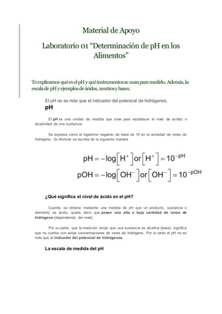 Material de Apoyo
Laboratorio 01 “Determinación de pH en los
Alimentos”
Teexplicamos quéeselpHy quéinstrumentosseusanpara medirlo. Además,la
escalade pHyejemplosdeácidos, neutrosybases.
El pH no es más que el indicador del potencial de hidrógenos.
pH
El pH es una unidad de medida que sirve para establecer el nivel de acidez o
alcalinidad de una sustancia.
Se expresa como el logaritmo negativo de base de 10 en la actividad de iones de
hidrógeno. Su fórmula se escribe de la siguiente manera:
¿Qué significa el nivel de ácido en el pH?
Cuando se obtiene mediante una medida de pH que un producto, sustancia o
elemento es ácido, quiere decir que posee una alta o baja cantidad de iones de
hidrógeno (dependiendo del nivel).
Por su parte, que la medición arroje que una sustancia es alcalina (base), significa
que no cuenta con estas concentraciones de iones de hidrógeno. Por lo tanto el pH no es
más que el indicador del potencial de hidrógenos.
La escala de medida del pH
 