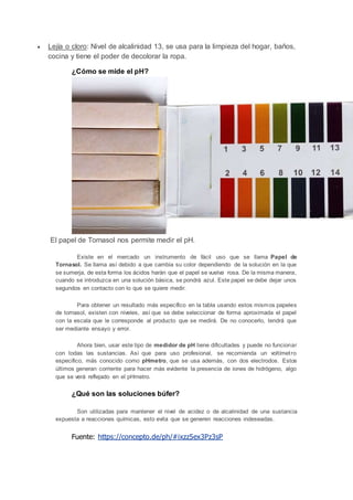  Lejía o cloro: Nivel de alcalinidad 13, se usa para la limpieza del hogar, baños,
cocina y tiene el poder de decolorar la ropa.
¿Cómo se mide el pH?
El papel de Tornasol nos permite medir el pH.
Existe en el mercado un instrumento de fácil uso que se llama Papel de
Tornasol. Se llama así debido a que cambia su color dependiendo de la solución en la que
se sumerja, de esta forma los ácidos harán que el papel se vuelva rosa. De la misma manera,
cuando se introduzca en una solución básica, se pondrá azul. Este papel se debe dejar unos
segundos en contacto con lo que se quiere medir.
Para obtener un resultado más específico en la tabla usando estos mismos papeles
de tornasol, existen con niveles, así que se debe seleccionar de forma aproximada el papel
con la escala que le corresponde al producto que se medirá. De no conocerlo, tendrá que
ser mediante ensayo y error.
Ahora bien, usar este tipo de medidor de pH tiene dificultades y puede no funcionar
con todas las sustancias. Así que para uso profesional, se recomienda un voltímetro
especifico, más conocido como pHmetro, que se usa además, con dos electrodos. Estos
últimos generan corriente para hacer más evidente la presencia de iones de hidrógeno, algo
que se verá reflejado en el pHmetro.
¿Qué son las soluciones búfer?
Son utilizadas para mantener el nivel de acidez o de alcalinidad de una sustancia
expuesta a reacciones químicas, esto evita que se generen reacciones indeseadas.
Fuente: https://concepto.de/ph/#ixzz5ex3Pz3sP
 