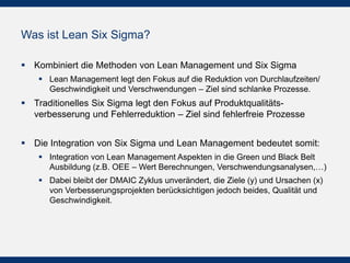 Was ist Lean Six Sigma?
 Kombiniert die Methoden von Lean Management und Six Sigma
 Lean Management legt den Fokus auf die Reduktion von Durchlaufzeiten/
Geschwindigkeit und Verschwendungen – Ziel sind schlanke Prozesse.
 Traditionelles Six Sigma legt den Fokus auf Produktqualitäts-
verbesserung und Fehlerreduktion – Ziel sind fehlerfreie Prozesse
 Die Integration von Six Sigma und Lean Management bedeutet somit:
 Integration von Lean Management Aspekten in die Green und Black Belt
Ausbildung (z.B. OEE – Wert Berechnungen, Verschwendungsanalysen,…)
 Dabei bleibt der DMAIC Zyklus unverändert, die Ziele (y) und Ursachen (x)
von Verbesserungsprojekten berücksichtigen jedoch beides, Qualität und
Geschwindigkeit.
 