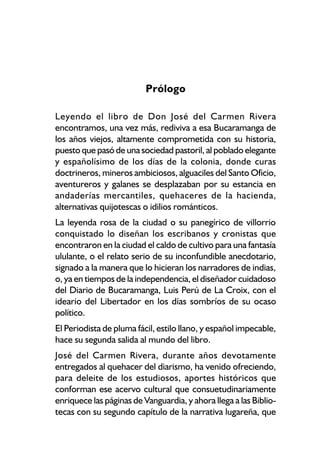 Prólogo

Leyendo el libro de Don José del Carmen Rivera
encontramos, una vez más, rediviva a esa Bucaramanga de
los años viejos, altamente comprometida con su historia,
puesto que pasó de una sociedad pastoril, al poblado elegante
y españolísimo de los días de la colonia, donde curas
doctrineros, mineros ambiciosos, alguaciles del Santo Oficio,
aventureros y galanes se desplazaban por su estancia en
andaderías mercantiles, quehaceres de la hacienda,
alternativas quijotescas o idilios románticos.
La leyenda rosa de la ciudad o su panegírico de villorrio
conquistado lo diseñan los escribanos y cronistas que
encontraron en la ciudad el caldo de cultivo para una fantasía
ululante, o el relato serio de su inconfundible anecdotario,
signado a la manera que lo hicieran los narradores de indias,
o, ya en tiempos de la independencia, el diseñador cuidadoso
del Diario de Bucaramanga, Luis Perú de La Croix, con el
ideario del Libertador en los días sombríos de su ocaso
político.
El Periodista de pluma fácil, estilo llano, y español impecable,
hace su segunda salida al mundo del libro.
José del Carmen Rivera, durante años devotamente
entregados al quehacer del diarismo, ha venido ofreciendo,
para deleite de los estudiosos, aportes históricos que
conforman ese acervo cultural que consuetudinariamente
enriquece las páginas de Vanguardia, y ahora llega a las Biblio-
tecas con su segundo capítulo de la narrativa lugareña, que
 