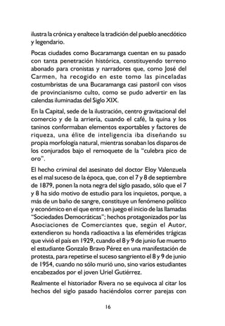 ilustra la crónica y enaltece la tradición del pueblo anecdótico
y legendario.
Pocas ciudades como Bucaramanga cuentan en su pasado
con tanta penetración histórica, constituyendo terreno
abonado para cronistas y narradores que, como José del
Carmen, ha recogido en este tomo las pinceladas
costumbristas de una Bucaramanga casi pastoril con visos
de provincianismo culto, como se pudo advertir en las
calendas iluminadas del Siglo XIX.
En la Capital, sede de la ilustración, centro gravitacional del
comercio y de la arriería, cuando el café, la quina y los
taninos conformaban elementos exportables y factores de
riqueza, una élite de inteligencia iba diseñando su
propia morfología natural, mientras sonaban los disparos de
los conjurados bajo el remoquete de la “culebra pico de
oro”.
El hecho criminal del asesinato del doctor Eloy Valenzuela
es el mal suceso de la época, que, con el 7 y 8 de septiembre
de 1879, ponen la nota negra del siglo pasado, sólo que el 7
y 8 ha sido motivo de estudio para los inquietos, porque, a
más de un baño de sangre, constituye un fenómeno político
y económico en el que entra en juego el inicio de las llamadas
“Sociedades Democráticas”; hechos protagonizados por las
Asociaciones de Comerciantes que, según el Autor,
extendieron su honda radioactiva a las efemérides trágicas
que vivió el país en 1929, cuando el 8 y 9 de junio fue muerto
el estudiante Gonzalo Bravo Pérez en una manifestación de
protesta, para repetirse el suceso sangriento el 8 y 9 de junio
de 1954, cuando no sólo murió uno, sino varios estudiantes
encabezados por el joven Uriel Gutiérrez.
Realmente el historiador Rivera no se equivoca al citar los
hechos del siglo pasado haciéndolos correr parejas con

                              16
 