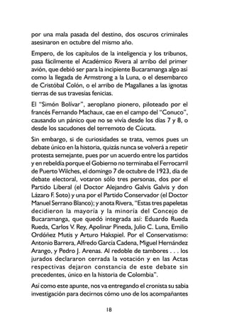 por una mala pasada del destino, dos oscuros criminales
asesinaron en octubre del mismo año.
Empero, de los capítulos de la inteligencia y los tribunos,
pasa fácilmente el Académico Rivera al arribo del primer
avión, que debió ser para la incipiente Bucaramanga algo así
como la llegada de Armstrong a la Luna, o el desembarco
de Cristóbal Colón, o el arribo de Magallanes a las ignotas
tierras de sus travesías fenicias.
El “Simón Bolívar”, aeroplano pionero, piloteado por el
francés Fernando Machaux, cae en el campo del “Conuco”,
causando un pánico que no se vivía desde los días 7 y 8, o
desde los sacudones del terremoto de Cúcuta.
Sin embargo, si de curiosidades se trata, vemos pues un
debate único en la historia, quizás nunca se volverá a repetir
protesta semejante, pues por un acuerdo entre los partidos
y en rebeldía porque el Gobierno no terminaba el Ferrocarril
de Puerto Wilches, el domingo 7 de octubre de 1923, día de
debate electoral, votaron sólo tres personas, dos por el
Partido Liberal (el Doctor Alejandro Galvis Galvis y don
Lázaro F Soto) y una por el Partido Conservador (el Doctor
        .
Manuel Serrano Blanco); y anota Rivera, “Estas tres papeletas
decidieron la mayoría y la minoría del Concejo de
Bucaramanga, que quedó integrada así: Eduardo Rueda
Rueda, Carlos V. Rey, Apolinar Pineda, Julio C. Luna, Emilio
Ordóñez Mutis y Arturo Hakspiel. Por el Conservatismo:
Antonio Barrera, Alfredo García Cadena, Miguel Hernández
Arango, y Pedro J. Arenas. Al redoble de tambores . . . los
jurados declararon cerrada la votación y en las Actas
respectivas dejaron constancia de este debate sin
precedentes, único en la historia de Colombia”.
Así como este apunte, nos va entregando el cronista su sabia
investigación para decirnos cómo uno de los acompañantes

                             18
 