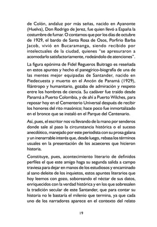 de Colón, andaluz por más señas, nacido en Ayanonte
(Huelva), Don Rodrigo de Jerez, fue quien llevó a España la
costumbre de fumar. O contarnos que por los días de octubre
de 1929, el bardo de Santa Rosa de Osos, Porfirio Barba
Jacob, vivió en Bucaramanga, siendo recibido por
intelectuales de la ciudad, quienes “se apresuraron a
acomodarlo satisfactoriamente, rodeándolo de atenciones”.
La figura epónima de Fidel Regueros Buitrago es reseñada
en estos apuntes y hecho el panegírico-biografía de una de
las mentes mejor equipadas de Santander, nacido en
Piedecuesta y muerto en el Ancón de Panamá (1929),
filántropo y humanitario, gozaba de admiración y respeto
entre los hombres de ciencia. Su cadáver fue traído desde
Panamá a Puerto Colombia, y de ahí a Puerto Wilches, para
reposar hoy en el Cementerio Universal después de recibir
los honores del rito masónico; hace poco fue inmortalizado
en el bronce que se instaló en el Parque del Centenario.
Así, pues, el escritor nos va llevando de la mano por senderos
donde sale al paso la circunstancia histórica o el suceso
anecdótico, manejado por este periodista con su prosa galana
y un inenarrable interés que, desde luego, rebasa los términos
usuales en la presentación de los acaeceres que hicieron
historia.
Constituye, pues, acontecimiento literario de definidos
perfiles el que este amigo haga su segunda salida a campo
traviesa para dejar en manos de los estudiosos y encaminado
al sano deleite de los inquietos, estos apuntes literarios que
hoy leemos con gozo, soboreando el néctar de sus datos,
enriquecidos con la verdad histórica y en los que sobresalen
la tradición secular de este Santander, que para contar su
historia no le bastaría el milenio que termina, ya que cada
uno de los narradores aparece en el contexto del relato

                             19
 