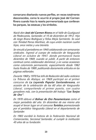 comarcano diseñando nuevos perfiles, en veces totalmente
desconocidos, como le ocurrió al propio José del Carmen
Rivera cuando hizo la reseña pormenorizada que conllevan
los parques, las estatuas y los símbolos.

Nació don José del Carmen Rivera en el Valle de Guatiguará
de Piedecuesta, Santander, el 15 de diciembre de 1912. Hijo
de Jorge Rivera Rodríguez y Felisa Mejía Sarmiento. Se casó
con Trinidad Porras Martínez, de cuya unión nacieron cuatro
hijos, once nietos y una bisnieta.
Se vinculó al periodismo en 1945 colaborando con semanarios
sindicales. Ingresó al cuerpo de redacción de Vanguardia
Liberal en octubre de 1947, donde permaneció hasta
diciembre de 1969, cuando se jubiló. A partir de entonces
continuó como colaborador dominical, y en varias ocasiones
como columnista permanente, especialmente desde 1982
hasta finales de 1989, publicando diariamente artículos en las
páginas editoriales.
Durante 1969 y 1970 fue Jefe de Redacción del radio-noticiero
La Tribuna de Atalaya; en 1969 participó en el primer
concurso de La Leyenda Popular Santandereana, en
ocasión de la celebración de los 60 años de Vanguardia
Liberal, compartiendo el primer puesto, con cuatro
ganadores más, con la presentación del trabajo “Los Tunjos
de Oro”.
En 1970 obtuvo el Bolívar de Oro Panamericano como el
mejor periodista del año. En diciembre de ese mismo año
ocupó el tercer lugar en el concurso Turístico promocionado
por el periódico Vanguardia Liberal en el departamento de
Santander.
En 1983 escribió la historia de la Federación Nacional de
Comerciantes, Seccional Santander, al cumplir la institución
45 años de su fundación.


                             20
 