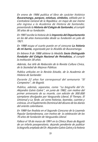 En enero de 1986 publica el libro de carácter histórico
Bucaramanga, parques, estatuas, símbolos, editado por la
Contraloría General de la República; en mayo de ese mismo
año ingresa a la Academia de Historia de Santander,
presentando la Historia del Colegio de Santander, al cumplir
50 años de su fundación.
En 1987 escribe la historia de la Imprenta del Departamento
en los 66 años transcurridos desde su fundación en julio de
1921.
En 1988 ocupa el cuarto puesto en el concurso La historia
de mi barrio, organizado por la Alcaldía de Bucaramanga.
En febrero 9 de 1988 obtiene la Medalla Socio Distinguido
Fundador del Colegio Nacional de Periodistas, al cumplir
la institución 30 años.
Además, fue Jefe de Redacción de la Revista Cultura Cívica,
de la Sociedad de Mejoras Públicas.
Publica artículos en la Revista Estudio, de la Academia de
Historia de Santander.
Durante 22 años fue corresponsal del semanario “El
Campesino”, de Bogotá.
Publica, además, separatas, como “La biografía del Dr.
Alejandro Galvis Galvis”, en junio de 1982, con motivo del
primer aniversario de su muerte, con edición de 300.000
ejemplares divulgados por Vanguardia Liberal, El Tiempo, El
Universal y La Tarde, así como historias, leyendas, cuentos y
crónicas, en el Suplemento Dominical del decano de los diarios
del oriente colombiano.
En 1989 fue finalista en el Segundo Concurso de la Leyenda
Popular Santandereana, con motivo de la celebración de los
70 años de fundación de Vanguardia Liberal.
Fallece el 18 de marzo de 1991 en la Clínica Shaio de Bogotá
de un infarto posoperatorio, dejando pendiente de publicar
la biografía ampliada del Dr. Alejandro Galvis Galvis y la historia

                                21
 