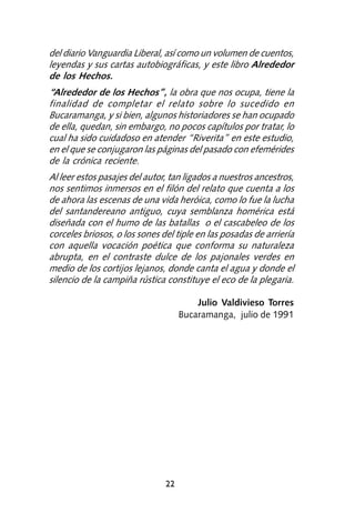 del diario Vanguardia Liberal, así como un volumen de cuentos,
leyendas y sus cartas autobiográficas, y este libro Alrededor
de los Hechos.
“Alrededor de los Hechos”, la obra que nos ocupa, tiene la
finalidad de completar el relato sobre lo sucedido en
Bucaramanga, y si bien, algunos historiadores se han ocupado
de ella, quedan, sin embargo, no pocos capítulos por tratar, lo
cual ha sido cuidadoso en atender “Riverita” en este estudio,
en el que se conjugaron las páginas del pasado con efemérides
de la crónica reciente.
Al leer estos pasajes del autor, tan ligados a nuestros ancestros,
nos sentimos inmersos en el filón del relato que cuenta a los
de ahora las escenas de una vida heróica, como lo fue la lucha
del santandereano antiguo, cuya semblanza homérica está
diseñada con el humo de las batallas o el cascabeleo de los
corceles briosos, o los sones del tiple en las posadas de arriería
con aquella vocación poética que conforma su naturaleza
abrupta, en el contraste dulce de los pajonales verdes en
medio de los cortijos lejanos, donde canta el agua y donde el
silencio de la campiña rústica constituye el eco de la plegaria.

                                        Julio Valdivieso Torres
                                    Bucaramanga, julio de 1991




                               22
 