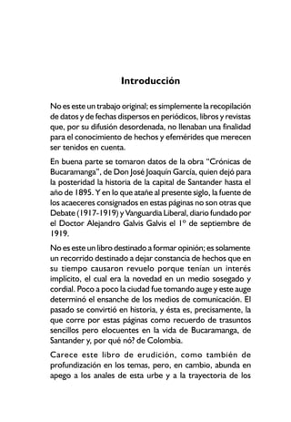 Introducción

No es este un trabajo original; es simplemente la recopilación
de datos y de fechas dispersos en periódicos, libros y revistas
que, por su difusión desordenada, no llenaban una finalidad
para el conocimiento de hechos y efemérides que merecen
ser tenidos en cuenta.
En buena parte se tomaron datos de la obra “Crónicas de
Bucaramanga”, de Don José Joaquín García, quien dejó para
la posteridad la historia de la capital de Santander hasta el
año de 1895. Y en lo que atañe al presente siglo, la fuente de
los acaeceres consignados en estas páginas no son otras que
Debate (1917-1919) y Vanguardia Liberal, diario fundado por
el Doctor Alejandro Galvis Galvis el 1º de septiembre de
1919.
No es este un libro destinado a formar opinión; es solamente
un recorrido destinado a dejar constancia de hechos que en
su tiempo causaron revuelo porque tenían un interés
implícito, el cual era la novedad en un medio sosegado y
cordial. Poco a poco la ciudad fue tomando auge y este auge
determinó el ensanche de los medios de comunicación. El
pasado se convirtió en historia, y ésta es, precisamente, la
que corre por estas páginas como recuerdo de trasuntos
sencillos pero elocuentes en la vida de Bucaramanga, de
Santander y, por qué nó? de Colombia.
Carece este libro de erudición, como también de
profundización en los temas, pero, en cambio, abunda en
apego a los anales de esta urbe y a la trayectoria de los
 