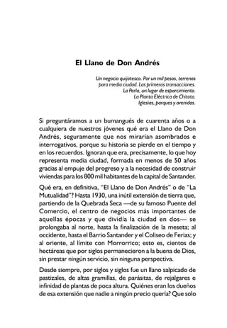 El Llano de Don Andrés
                       Un negocio quijotesco. Por un mil pesos, terrenos
                        para media ciudad. Las primeras transacciones.
                                   La Perla, un lugar de esparcimiento.
                                         La Planta Eléctrica de Chitota.
                                           Iglesias, parques y avenidas.


Si preguntáramos a un bumangués de cuarenta años o a
cualquiera de nuestros jóvenes qué era el Llano de Don
Andrés, seguramente que nos mirarían asombrados e
interrogativos, porque su historia se pierde en el tiempo y
en los recuerdos. Ignoran que era, precisamente, lo que hoy
representa media ciudad, formada en menos de 50 años
gracias al empuje del progreso y a la necesidad de construir
viviendas para los 800 mil habitantes de la capital de Santander.
Qué era, en definitiva, “El Llano de Don Andrés” o de “La
Mutualidad”? Hasta 1930, una inútil extensión de tierra que,
partiendo de la Quebrada Seca —de su famoso Puente del
Comercio, el centro de negocios más importantes de
aquellas épocas y que dividía la ciudad en dos— se
prolongaba al norte, hasta la finalización de la meseta; al
occidente, hasta el Barrio Santander y el Coliseo de Ferias; y
al oriente, al límite con Morrorrico; esto es, cientos de
hectáreas que por siglos permanecieron a la buena de Dios,
sin prestar ningún servicio, sin ninguna perspectiva.
Desde siempre, por siglos y siglos fue un llano salpicado de
pastizales, de altas gramillas, de parásitas, de rejalgares e
infinidad de plantas de poca altura. Quiénes eran los dueños
de esa extensión que nadie a ningún precio quería? Que solo
 