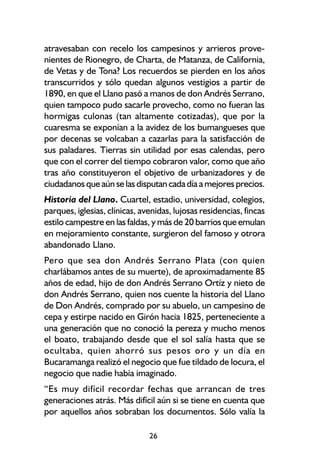 atravesaban con recelo los campesinos y arrieros prove-
nientes de Rionegro, de Charta, de Matanza, de California,
de Vetas y de Tona? Los recuerdos se pierden en los años
transcurridos y sólo quedan algunos vestigios a partir de
1890, en que el Llano pasó a manos de don Andrés Serrano,
quien tampoco pudo sacarle provecho, como no fueran las
hormigas culonas (tan altamente cotizadas), que por la
cuaresma se exponían a la avidez de los bumangueses que
por decenas se volcaban a cazarlas para la satisfacción de
sus paladares. Tierras sin utilidad por esas calendas, pero
que con el correr del tiempo cobraron valor, como que año
tras año constituyeron el objetivo de urbanizadores y de
ciudadanos que aún se las disputan cada día a mejores precios.
Historia del Llano. Cuartel, estadio, universidad, colegios,
parques, iglesias, clínicas, avenidas, lujosas residencias, fincas
estilo campestre en las faldas, y más de 20 barrios que emulan
en mejoramiento constante, surgieron del famoso y otrora
abandonado Llano.
Pero que sea don Andrés Serrano Plata (con quien
charlábamos antes de su muerte), de aproximadamente 85
años de edad, hijo de don Andrés Serrano Ortíz y nieto de
don Andrés Serrano, quien nos cuente la historia del Llano
de Don Andrés, comprado por su abuelo, un campesino de
cepa y estirpe nacido en Girón hacia 1825, perteneciente a
una generación que no conoció la pereza y mucho menos
el boato, trabajando desde que el sol salía hasta que se
ocultaba, quien ahorró sus pesos oro y un día en
Bucaramanga realizó el negocio que fue tildado de locura, el
negocio que nadie había imaginado.
“Es muy difícil recordar fechas que arrancan de tres
generaciones atrás. Más difícil aún si se tiene en cuenta que
por aquellos años sobraban los documentos. Sólo valía la

                               26
 