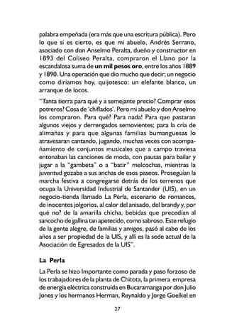 palabra empeñada (era más que una escritura pública). Pero
lo que sí es cierto, es que mi abuelo, Andrés Serrano,
asociado con don Anselmo Peralta, dueño y constructor en
1893 del Coliseo Peralta, compraron el Llano por la
escandalosa suma de un mil pesos oro, entre los años 1889
y 1890. Una operación que dio mucho que decir; un negocio
como diríamos hoy, quijotesco: un elefante blanco, un
arranque de locos.
“Tanta tierra para qué y a semejante precio? Comprar esos
potreros? Cosa de ‘chiflados’. Pero mi abuelo y don Anselmo
los compraron. Para qué? Para nada! Para que pastaran
algunos viejos y derrengados semovientes; para la cría de
alimañas y para que algunas familias bumanguesas lo
atravesaran cantando, jugando, muchas veces con acompa-
ñamiento de conjuntos musicales que a campo traviesa
entonaban las canciones de moda, con pausas para bailar y
jugar a la “gambeta” o a “batir” melcochas, mientras la
juventud gozaba a sus anchas de esos paseos. Proseguían la
marcha festiva a congregarse detrás de los terrenos que
ocupa la Universidad Industrial de Santander (UIS), en un
negocio-tienda llamado La Perla, escenario de romances,
de inocentes jolgorios, al calor del anisado, del brandy y, por
qué no? de la amarilla chicha, bebidas que precedían al
sancocho de gallina tan apetecido, como sabroso. Este refugio
de la gente alegre, de familias y amigos, pasó al cabo de los
años a ser propiedad de la UIS, y allí es la sede actual de la
Asociación de Egresados de la UIS”.

La Perla
La Perla se hizo Importante como parada y paso forzoso de
los trabajadores de la planta de Chitota, la primera empresa
de energía eléctrica construída en Bucaramanga por don Julio
Jones y los hermanos Herman, Reynaldo y Jorge Goelkel en

                              27
 