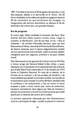 1891. Fue dada al servicio el 30 de agosto de este año, y tres
días después, debido a un derrumbe en la “toma”, los 30
focos instalados en las calles principales se apagaron hasta el
20 de noviembre en que terminaron los arreglos. La
inauguración del servicio domiciliario se efectuó el 26 de
diciembre del mismo año, con grandes festejos.

Era de progreso
El nuevo siglo. Nada cambiaba la situación del llano. Don
Andrés Serrano había muerto mucho antes. Llegó la
sucesión, la distribución. Una de sus hijas, mi tía —dice el
relatante— de nombre Mercedes Serrano, casó con don
Buenaventura Navas, natural de la Provincia de García Rovira,
de bizarra estampa, para la época elegantemente vestido
con sus zamarros de cuero de león, sobre su brioso caballo;
inteligente para los negocios, previsivo y de gran solidez
moral.
Don Buenaventura fue general de la Guerra de los Mil Días
e íntimo amigo del General Rafael Uribe Uribe, a quien
obsequió con un banquete en la capital del país días antes de
que el jefe liberal fuera asesinado el 15 de octubre de 1914
frente al Capitolio Nacional. En vista de su talento, de la
firmeza de su carácter y de las pruebas de hombría y de
honorabilidad que desde un principio exhibió, los herederos
lo autorizaron para manejar la suerte del llano, dándole toda
la confianza y las atribuciones; y fue así como el Llano
empezó a pasar a otras manos que, como las anteriores,
tampoco acometieron obra alguna por falta de iniciativa y
porque no se atrevían a invertir en construcciones que nadie
quería por lo distante del centro de la ciudad.
La primera operación efectuada por don Buenaventura
ocurrió a principios de siglo, cuando se pensó en construir

                              28
 