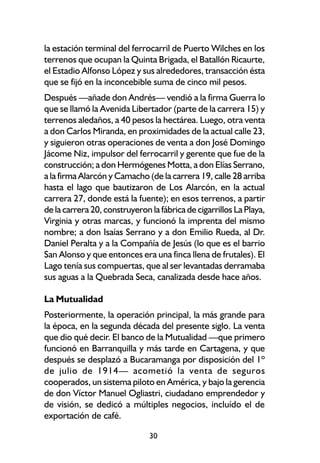 la estación terminal del ferrocarril de Puerto Wilches en los
terrenos que ocupan la Quinta Brigada, el Batallón Ricaurte,
el Estadio Alfonso López y sus alrededores, transacción ésta
que se fijó en la inconcebible suma de cinco mil pesos.
Después —añade don Andrés— vendió a la firma Guerra lo
que se llamó la Avenida Libertador (parte de la carrera 15) y
terrenos aledaños, a 40 pesos la hectárea. Luego, otra venta
a don Carlos Miranda, en proximidades de la actual calle 23,
y siguieron otras operaciones de venta a don José Domingo
Jácome Niz, impulsor del ferrocarril y gerente que fue de la
construcción; a don Hermógenes Motta, a don Elías Serrano,
a la firma Alarcón y Camacho (de la carrera 19, calle 28 arriba
hasta el lago que bautizaron de Los Alarcón, en la actual
carrera 27, donde está la fuente); en esos terrenos, a partir
de la carrera 20, construyeron la fábrica de cigarrillos La Playa,
Virginia y otras marcas, y funcionó la imprenta del mismo
nombre; a don Isaías Serrano y a don Emilio Rueda, al Dr.
Daniel Peralta y a la Compañía de Jesús (lo que es el barrio
San Alonso y que entonces era una finca llena de frutales). El
Lago tenía sus compuertas, que al ser levantadas derramaba
sus aguas a la Quebrada Seca, canalizada desde hace años.

La Mutualidad
Posteriormente, la operación principal, la más grande para
la época, en la segunda década del presente siglo. La venta
que dio qué decir. El banco de la Mutualidad —que primero
funcionó en Barranquilla y más tarde en Cartagena, y que
después se desplazó a Bucaramanga por disposición del 1º
de julio de 1914— acometió la venta de seguros
cooperados, un sistema piloto en América, y bajo la gerencia
de don Víctor Manuel Ogliastri, ciudadano emprendedor y
de visión, se dedicó a múltiples negocios, incluído el de
exportación de café.

                               30
 