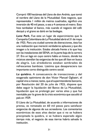 Compró 100 hectáreas del Llano de don Andrés, que tomó
el nombre del Llano de la Mutualidad. Este negocio, que
representaba 1 millón de metros cuadrados, significó una
inversión de 40 mil pesos, o sea a 4 centavos el metro. Esto
hizo tambalear el banco, más cuando el negocio del café
decayó y el grano se dañó en las bodegas.
Luna Park. Fue este un lugar de esparcimiento que la
Compañía Colombiana de La Mutualidad abrió el 31 de mayo
de 1925. Para una ciudad carente de distracciones, ésta fue
una realización que mereció verdaderos aplausos y que dio
imagen a la institución. Estaba ubicada frente a lo que hoy
son las instalaciones del SENA, en la parte baja de la carrera
27. Era un lago en cuyo centro había un kiosco, donde los
músicos atendían las exigencias de los que allí iban en busca
de alegría. Los alrededores estaban sembrados de
refrescantes bambúes. Lástima que desapareciera tan
importante como distinguido centro social.
La quiebra. A consecuencia de transacciones y del
exagerado optimismo de don Víctor Manuel Ogliastri, el
capital vino a menos; tanto, que el superintendente bancario,
por Resolución del 20 de julio de 1925, dispone que
debe seguir la liquidación del Banco de La Mutualidad,
liquidación que se prolongó por varios años y que fue
inevitable por lo grave de la crisis económica que sacudió al
país en 1929.
El Llano de La Mutualidad, de acuerdo a informaciones de
prensa, es rematado en 60 mil pesos para satisfacer
exigencias de algunos de sus acreedores. Los comentarios
económicos de esos años decían que si no se hubiera
precipitado la quiebra, si se hubiera esperado algún
tiempo más, el negocio de esas tierras habría salvado la
institución.

                             31
 