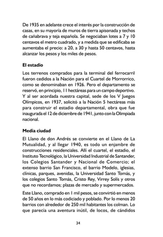 De 1935 en adelante crece el interés por la construcción de
casas, en su mayoría de muros de tierra apisonada y techos
de cañabrava y teja española. Se negociaban lotes a 7 y 10
centavos el metro cuadrado, y a medida que se edificaba se
aumentaba el precio: a 20, a 30 y hasta 50 centavos, hasta
alcanzar los pesos y los miles de pesos.

El estadio
Los terrenos comprados para la terminal del ferrocarril
fueron cedidos a la Nación para el Cuartel de Morrorrico,
como se denominaban en 1926. Pero el departamento se
reservó, en principio, 11 hectáreas para un campo deportivo.
Y al ser acordada nuestra capital, sede de los V Juegos
Olímpicos, en 1937, solicitó a la Nación 5 hectáreas más
para construir el estadio departamental, obra que fue
inaugurada el 12 de diciembre de 1941, junto con la Olimpiada
nacional.

Media ciudad
El Llano de don Andrés se convierte en el Llano de La
Mutualidad, y al llegar 1940, es todo un enjambre de
construcciones residenciales. Allí el cuartel, el estadio, el
Instituto Tecnológico, la Universidad Industrial de Santander,
los Colegios Santander y Nacional de Comercio; el
extenso barrio San Francisco, el barrio Modelo, iglesias,
clínicas, parques, avenidas, la Universidad Santo Tomás, y
los colegios Santo Tomás, Cristo Rey, Virrey Solís y otros
que no recordamos; plazas de mercado y supermercados.
Este Llano, comprado en 1 mil pesos, se convirtió en menos
de 50 años en lo más codiciado y poblado. Por lo menos 20
barrios con alrededor de 250 mil habitantes los colman. Lo
que parecía una aventura inútil, de locos, de cándidos

                             34
 