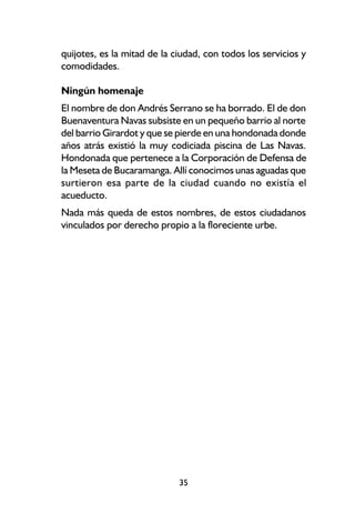 quijotes, es la mitad de la ciudad, con todos los servicios y
comodidades.

Ningún homenaje
El nombre de don Andrés Serrano se ha borrado. El de don
Buenaventura Navas subsiste en un pequeño barrio al norte
del barrio Girardot y que se pierde en una hondonada donde
años atrás existió la muy codiciada piscina de Las Navas.
Hondonada que pertenece a la Corporación de Defensa de
la Meseta de Bucaramanga. Allí conocimos unas aguadas que
surtieron esa parte de la ciudad cuando no existía el
acueducto.
Nada más queda de estos nombres, de estos ciudadanos
vinculados por derecho propio a la floreciente urbe.




                             35
 