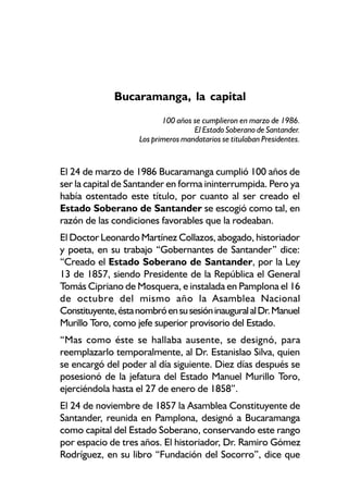 Bucaramanga, la capital
                           100 años se cumplieron en marzo de 1986.
                                    El Estado Soberano de Santander.
                    Los primeros mandatarios se titulaban Presidentes.


El 24 de marzo de 1986 Bucaramanga cumplió 100 años de
ser la capital de Santander en forma ininterrumpida. Pero ya
había ostentado este título, por cuanto al ser creado el
Estado Soberano de Santander se escogió como tal, en
razón de las condiciones favorables que la rodeaban.
El Doctor Leonardo Martínez Collazos, abogado, historiador
y poeta, en su trabajo “Gobernantes de Santander” dice:
“Creado el Estado Soberano de Santander, por la Ley
13 de 1857, siendo Presidente de la República el General
Tomás Cipriano de Mosquera, e instalada en Pamplona el 16
de octubre del mismo año la Asamblea Nacional
Constituyente, ésta nombró en su sesión inaugural al Dr. Manuel
Murillo Toro, como jefe superior provisorio del Estado.
“Mas como éste se hallaba ausente, se designó, para
reemplazarlo temporalmente, al Dr. Estanislao Silva, quien
se encargó del poder al día siguiente. Diez días después se
posesionó de la jefatura del Estado Manuel Murillo Toro,
ejerciéndola hasta el 27 de enero de 1858”.
El 24 de noviembre de 1857 la Asamblea Constituyente de
Santander, reunida en Pamplona, designó a Bucaramanga
como capital del Estado Soberano, conservando este rango
por espacio de tres años. El historiador, Dr. Ramiro Gómez
Rodríguez, en su libro “Fundación del Socorro”, dice que
 