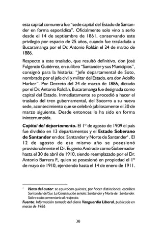 esta capital comunera fue “sede capital del Estado de Santan-
der en forma esporádica”. Oficialmente solo vino a serlo
desde el 14 de septiembre de 1861, conservando este
privilegio por espacio de 25 años, cuando fue trasladada a
Bucaramanga por el Dr. Antonio Roldán el 24 de marzo de
1886.
Respecto a este traslado, que resultó definitivo, don José
Fulgencio Gutiérrez, en su libro “Santander y sus Municipios”,
consignó para la historia: “Jefe departamental de Soto,
nombrado por el jefe civil y militar del Estado, era don Adolfo
Harker”. Por Decreto del 24 de marzo de 1886, dictado
por el Dr. Antonio Roldán, Bucaramanga fue designada como
capital del Estado. Inmediatamente se procedió a hacer el
traslado del tren gubernamental, del Socorro a su nueva
sede, acontecimiento que se celebró jubilosamente el 30 de
marzo siguiente. Desde entonces lo ha sido en forma
ininterrumpida.
Capital del departamento. El 1º de agosto de 1909 el país
fue dividido en 13 departamentos y el Estado Soberano
de Santander en dos: Santander y Norte de Santander1 . El
12 de agosto de ese mismo año se posesionó
provisionalmente el Dr. Eugenio Andrade como Gobernador
hasta el 30 de abril de 1910, siendo reemplazado por el Dr.
Antonio Barrera F., quien se posesionó en propiedad el 1º
de mayo de 1910, ejerciendo hasta el 14 de enero de 1911.



1
   Nota del autor: se equivocan quienes, por hacer distinciones, escriben
   Santander del Sur. La Constitución señala: Santander y Norte de Santander.
   Sobra todo comentario al respecto.
Fuente: Información tomada del diario Vanguardia Liberal, publicada en
marzo de 1986


                                    38
 