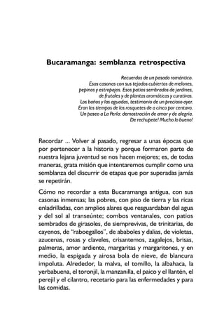 Bucaramanga: semblanza retrospectiva
                                       Recuerdos de un pasado romántico.
                     Esas casonas con sus tejados cubiertos de melones,
                pepinos y estropajos. Esos patios sembrados de jardines,
                           de frutales y de plantas aromáticas y curativas.
                 Los baños y las aguadas, testimonio de un precioso ayer.
                Eran los tiempos de los rosquetes de a cinco por centavo.
                 Un paseo a La Perla: demostración de amor y de alegría.
                                            De rechupete! Mucho lo bueno!


Recordar ... Volver al pasado, regresar a unas épocas que
por pertenecer a la historia y porque formaron parte de
nuestra lejana juventud se nos hacen mejores; es, de todas
maneras, grata misión que intentaremos cumplir como una
semblanza del discurrir de etapas que por superadas jamás
se repetirán.
Cómo no recordar a esta Bucaramanga antigua, con sus
casonas inmensas; las pobres, con piso de tierra y las ricas
enladrilladas, con amplios alares que resguardaban del agua
y del sol al transeúnte; combos ventanales, con patios
sembrados de girasoles, de siemprevivas, de trinitarias, de
cayenos, de “raboegallos”, de ababoles y dalias, de violetas,
azucenas, rosas y claveles, crisantemos, zagalejos, brisas,
palmeras, amor ardiente, margaritas y margaritones, y en
medio, la espigada y airosa bola de nieve, de blancura
impoluta. Alrededor, la malva, el tomillo, la albahaca, la
yerbabuena, el toronjil, la manzanilla, el paico y el llantén, el
perejil y el cilantro, recetario para las enfermedades y para
las comidas.
 
