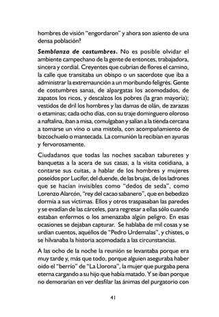 hombres de visión “engordaron” y ahora son asiento de una
densa población?
Semblanza de costumbres. No es posible olvidar el
ambiente campechano de la gente de entonces, trabajadora,
sincera y cordial. Creyentes que cubrían de flores el camino,
la calle que transitaba un obispo o un sacerdote que iba a
administrar la extremaunción a un moribundo feligrés. Gente
de costumbres sanas, de alpargatas los acomodados, de
zapatos los ricos, y descalzos los pobres (la gran mayoría);
vestidos de dril los hombres y las damas de olán, de zarazas
o etaminas; cada ocho días, con su traje dominguero oloroso
a naftalina, iban a misa, comulgaban y salían a la tienda cercana
a tomarse un vino o una mistela, con acompañamiento de
bizcochuelo o mantecada. La comunión la recibían en ayunas
y fervorosamente.
Ciudadanos que todas las noches sacaban taburetes y
banquetas a la acera de sus casas, a la visita cotidiana, a
contarse sus cuitas, a hablar de los hombres y mujeres
poseídos por Lucifer, del duende, de las brujas, de los ladrones
que se hacían invisibles como “dedos de seda”, como
Lorenzo Alarcón, “rey del cacao sabanero”, que en bebedizo
dormía a sus víctimas. Ellos y otros traspasaban las paredes
y se evadían de las cárceles, para regresar a ellas sólo cuando
estaban enfermos o los amenazaba algún peligro. En esas
ocasiones se dejaban capturar. Se hablaba de mil cosas y se
urdían cuentos, aquéllos de “Pedro Urdemalas”, y chistes, o
se hilvanaba la historia acomodada a las circunstancias.
A las ocho de la noche la reunión se levantaba porque era
muy tarde y, más que todo, porque alguien aseguraba haber
oído el “berrío” de “La Llorona”, la mujer que purgaba pena
eterna cargando a su hijo que había matado. Y se iban porque
no demorarían en ver desfilar las ánimas del purgatorio con

                               41
 