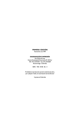PRIMERA EDICIÓN
                Noviembre de 1999


       DIAGRAMACIÓN E IMPRESIÓN
                (Sic) Editorial Ltda.
    Centro Empresarial Chicamocha Of. 303 Sur
     Telf: (97) 6343558 - Fax (97) 6455869
             Bucaramanga - Colombia

             ISBN : 958 - 8108 - 06 - 3


Prohibida la reproducción parcial o total de esta obra,
por cualquier medio, sin autorización escrita del autor

                Impreso en Colombia
 