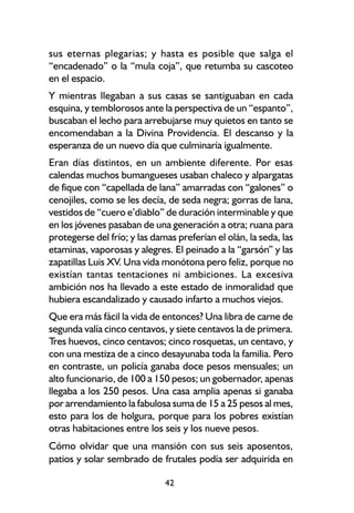 sus eternas plegarias; y hasta es posible que salga el
“encadenado” o la “mula coja”, que retumba su cascoteo
en el espacio.
Y mientras llegaban a sus casas se santiguaban en cada
esquina, y temblorosos ante la perspectiva de un “espanto”,
buscaban el lecho para arrebujarse muy quietos en tanto se
encomendaban a la Divina Providencia. El descanso y la
esperanza de un nuevo día que culminaría igualmente.
Eran días distintos, en un ambiente diferente. Por esas
calendas muchos bumangueses usaban chaleco y alpargatas
de fique con “capellada de lana” amarradas con “galones” o
cenojiles, como se les decía, de seda negra; gorras de lana,
vestidos de “cuero e’diablo” de duración interminable y que
en los jóvenes pasaban de una generación a otra; ruana para
protegerse del frío; y las damas preferían el olán, la seda, las
etaminas, vaporosas y alegres. El peinado a la “garsón” y las
zapatillas Luis XV. Una vida monótona pero feliz, porque no
existían tantas tentaciones ni ambiciones. La excesiva
ambición nos ha llevado a este estado de inmoralidad que
hubiera escandalizado y causado infarto a muchos viejos.
Que era más fácil la vida de entonces? Una libra de carne de
segunda valía cinco centavos, y siete centavos la de primera.
Tres huevos, cinco centavos; cinco rosquetas, un centavo, y
con una mestiza de a cinco desayunaba toda la familia. Pero
en contraste, un policía ganaba doce pesos mensuales; un
alto funcionario, de 100 a 150 pesos; un gobernador, apenas
llegaba a los 250 pesos. Una casa amplia apenas si ganaba
por arrendamiento la fabulosa suma de 15 a 25 pesos al mes,
esto para los de holgura, porque para los pobres existían
otras habitaciones entre los seis y los nueve pesos.
Cómo olvidar que una mansión con sus seis aposentos,
patios y solar sembrado de frutales podía ser adquirida en

                              42
 