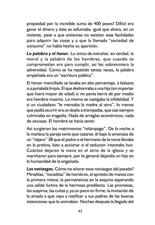 propiedad por la increíble suma de 400 pesos? Difícil era
ganar el dinero y éste se esfumaba, igual que ahora, en un
instante, pese a que entonces no existían esas facilidades
para adquirir las cosas y a que la llamada “sociedad de
consumo” no había hecho su aparición.
La palabra y el honor. Lo único de extrañar, en verdad, la
moral y la palabra de los hombres, que cuando se
comprometían era para cumplir, así les sobreviniera la
adversidad. Como se ha repetido tantas veces, la palabra
empeñada era un “escritura pública”.
El honor mancillado se lavaba en alto porcentaje, a balazos
o a puñalada limpia. El que deshonraba a una hija (sin importar
que fuera mayor de edad) si no ponía tierra de por medio
era hombre muerto. Lo mismo se castigaba la infidelidad. Y
si un ciudadano “le mentaba la madre al otro”, lo menos
que podía ocurrir era un duelo a trompadas, que casi siempre
culminaba en tragedia. Nada de arreglos económicos, nada
de excusas. El hombre se hacía sentir.
Así surgieron los matrimonios “relámpago”. De la noche a
la mañana la pareja tenía que casarse; él bajo la amenaza de
un “ñájaro” 38 que el padre o el hermano de la novia llevaba
en la pretina, listo a accionar si el seductor intentaba huir.
Cuántos dejaron la novia en el atrio de la iglesia y se
marcharon para siempre, por lo general dejando un hijo en
la humanidad de la engañada.
Los noviazgos. Cómo no añorar esos noviazgos del pasado?
Miraditas, “tocaditas” de hombros, el apretón de manos con
la primera misiva; la permanencia en la esquina esperando
una salida furtiva de la hermosa predilecta. Las promesas,
los suspiros, las cuitas y, ya un poco en firme, la invitación de
la amada a que vaya a notificar a sus padres de las buenas
intenciones que lo animaban. Noches después la llegada del

                               43
 
