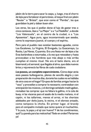 jabón de la tierra para sacar la caspa, y, luego, tras el chorro
de lejía para fortalecer el pericráneo, el toque final con jabón
“Reuter” o “Brístol”, que eran como el “Pombo”, los que
guardaban la piel y daban buen olor.
Los otros, los que sí podían darse el lujo de gastar tres o
cinco centavos, iban a “La Mejor” o a “La Filadelfia”, a donde
“Los Valenzuela”, en el centro de la ciudad, o a “Los
Aposentos”. Agua pura, agua incontaminada que aseaba,
como lo expresara Juancé, el cuerpo y el espíritu.
Pero para el pueblo raso existían bastantes aguadas, como
Los Escalones, La Virginia, El Envigado, La Guacamaya, La
Rosita, Las Navas, Cuyamita. Era una fiesta ver de lejos a las
Evas bañándose a totumadas, a la vez que retozaban y hasta
provocaban a los hombres que más abajo o más arriba
cumplían el mismo ritual. No era el baño diario, era el
bisemanal y el semanal, que llegaba al alma, que daba nuevos
bríos y rejuvenecía las fibras de cada ciudadano.
Los paseos, un completo esparcimiento. Cómo dejar atrás
esos paseos bullangueros, plenos de sencilla alegría y con
preparación de muchos días, durante los cuales no se hablaba
de otra cosa en el hogar? Grupos de familias amigas hacían la
“vaca” y procedían a comprar lo necesario; contrataban con
anticipación los músicos, y el domingo señalado madrugaban,
revisaban las compras: que no faltara la gallina, ni la cola de
buey, ni las vísceras para el asado de la media mañana, ni el
capón, ni los tallarines, menos el arroz, ni los chorizos
adobados por doña Juana, la vecina, ni el oloroso anisado,
como tampoco la chicha. En primer lugar, el brandy
para el compadre invitado que tanto quiere al muchachito.
Y la yuca, la papa y el ají con huevo? Y de los condimentos,
qué? La panela para las melcochas? Todo en orden? Partamos
ya!

                              45
 