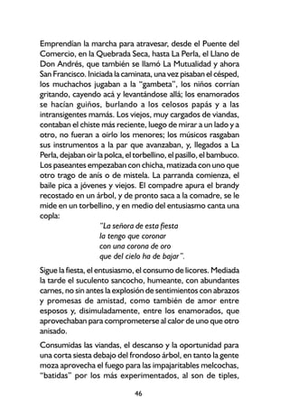 Emprendían la marcha para atravesar, desde el Puente del
Comercio, en la Quebrada Seca, hasta La Perla, el Llano de
Don Andrés, que también se llamó La Mutualidad y ahora
San Francisco. Iniciada la caminata, una vez pisaban el césped,
los muchachos jugaban a la “gambeta”, los niños corrían
gritando, cayendo acá y levantándose allá; los enamorados
se hacían guiños, burlando a los celosos papás y a las
intransigentes mamás. Los viejos, muy cargados de viandas,
contaban el chiste más reciente, luego de mirar a un lado y a
otro, no fueran a oirlo los menores; los músicos rasgaban
sus instrumentos a la par que avanzaban, y, llegados a La
Perla, dejaban oir la polca, el torbellino, el pasillo, el bambuco.
Los paseantes empezaban con chicha, matizada con uno que
otro trago de anís o de mistela. La parranda comienza, el
baile pica a jóvenes y viejos. El compadre apura el brandy
recostado en un árbol, y de pronto saca a la comadre, se le
mide en un torbellino, y en medio del entusiasmo canta una
copla:
                    “La señora de esta fiesta
                    la tengo que coronar
                    con una corona de oro
                    que del cielo ha de bajar”.
Sigue la fiesta, el entusiasmo, el consumo de licores. Mediada
la tarde el suculento sancocho, humeante, con abundantes
carnes, no sin antes la explosión de sentimientos con abrazos
y promesas de amistad, como también de amor entre
esposos y, disimuladamente, entre los enamorados, que
aprovechaban para comprometerse al calor de uno que otro
anisado.
Consumidas las viandas, el descanso y la oportunidad para
una corta siesta debajo del frondoso árbol, en tanto la gente
moza aprovecha el fuego para las impajaritables melcochas,
“batidas” por los más experimentados, al son de tiples,

                               46
 