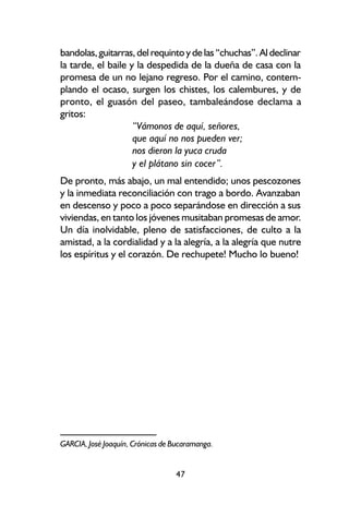 bandolas, guitarras, del requinto y de las “chuchas”. Al declinar
la tarde, el baile y la despedida de la dueña de casa con la
promesa de un no lejano regreso. Por el camino, contem-
plando el ocaso, surgen los chistes, los calembures, y de
pronto, el guasón del paseo, tambaleándose declama a
gritos:
                    “Vámonos de aquí, señores,
                    que aquí no nos pueden ver;
                    nos dieron la yuca cruda
                    y el plátano sin cocer”.
De pronto, más abajo, un mal entendido; unos pescozones
y la inmediata reconciliación con trago a bordo. Avanzaban
en descenso y poco a poco separándose en dirección a sus
viviendas, en tanto los jóvenes musitaban promesas de amor.
Un día inolvidable, pleno de satisfacciones, de culto a la
amistad, a la cordialidad y a la alegría, a la alegría que nutre
los espíritus y el corazón. De rechupete! Mucho lo bueno!




GARCIA, José Joaquín, Crónicas de Bucaramanga.


                                  47
 