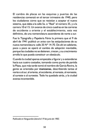 El cambio de placas en las esquinas y puertas de las
residencias comenzó en el tercer trimestre de 1940, pero
los ciudadanos como que se resistían a aceptar el nuevo
sistema, que daba a la calle 5a. o “Real” el número 35, y a la
carrera 10 el 15. Un avance de cinco cuadras en las carreras
de occidente a oriente y el establecimiento, esta vez
definitivo, de una nomenclatura ascendente de norte a sur.
Fue la Tipografía y Papelería Fénix la primera que el 9 de
abril de 1941 publicó un aviso con las estipulaciones de su
nueva nomenclatura: calle 35 Nº 14-70. De ahí en adelante,
poco a poco se operó el cambio de adopción inevitable,
porque las ciudades no se detienen, crecen, y su crecimiento
arrolla lo que pueda constituir un obstáculo.
Cuando la ciudad apenas empezaba a figurar y a extenderse
hacia sus cuatro costados, tomando como punto de partida
la Plaza, que más tarde tomó el nombre de García Rovira, la
gente se orientaba por manzanas, describiendo tantas al
norte o al sur, al oriente, al occidente, al noreste, al noroeste,
al sureste o al suroeste. Todo ha quedado atrás, y la ciudad
avanza incontenible.




Publicado en Vanguardia Liberal el 19 de junio de 1983.


                                   50
 