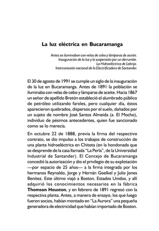 La luz eléctrica en Bucaramanga
             Antes se iluminaban con velas de cebo y lámparas de aceite.
                  Inauguración de la luz y la suspensión por un derrumbe.
                                              La Hidroeléctrica de Lebrija.
                Interconexión nacional de la Electrificadora de Santander.


El 30 de agosto de 1991 se cumple un siglo de la inauguración
de la luz en Bucaramanga. Antes de 1891 la población se
iluminaba con velas de cebo y lámparas de aceite. Hacia 1867
un señor de apellido Bretón estableció el alumbrado público
de petróleo utilizando faroles, pero cualquier día, éstos
aparecieron quebrados, dispersos por el suelo, dañados por
un sujeto de nombre José Santos Almeida (a. El Mocho),
individuo de pésimos antecedentes, quien fue sancionado
como se lo merecía.
En octubre 22 de 1888, previa la firma del respectivo
contrato, se dio impulso a los trabajos de construcción de
una planta hidroeléctrica en Chitota (en la hondonada que
se desprende de la casa llamada “La Perla”, de la Universidad
Industrial de Santander). El Concejo de Bucaramanga
concedió la autorización y dio el privilegio de su explotación
—por espacio de 25 años— a la firma integrada por los
hermanos Reynaldo, Jorge y Hernán Goelkel y Julio Jones
Benítez. Este último viajó a Boston, Estados Unidos, y allí
adquirió los conocimientos necesarios en la fábrica
Thomson Houston, y en febrero de 1891 regresó con la
respectiva planta. Antes, a manera de ensayo, los que luego
fueron socios, habían montado en “La Aurora” una pequeña
generadora de electricidad que habían importado de Boston.
 