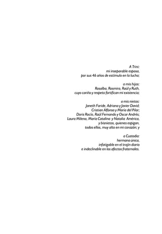 A Trini:
                          mi inseparable esposa,
         por sus 46 años de estímulo en la lucha;

                                        a mis hijos:
                    Rosalba, Rosmira, Raúl y Ruth,
     cuyo cariño y respeto fortifican mi existencia;

                                       a mis nietos:
             Janeth Faride, Adriana y Javier David;
                 Cristian Alfonso y María del Pilar;
      Doris Rocío, Raúl Fernando y Oscar Andrés;
Laura Milena, María Catalina y Natalia América,
                      y bisnietos, quienes espigan,
            todos ellos, muy alto en mi corazón; y

                                         a Custodia:
                                    hermana única,
                      infatigable en el trajín diario
          e indeclinable en los afectos fraternales.
 