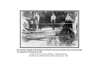 Sitio donde fue instalada la Planta Eléctrica de Chitota, la primera que prestó servicio en Bucaramanga.
Fue inaugurada el 30 de agosto de 1881.
                   Tomado de: Edmundo Gavassa Villamizar.- Fotografía Italiana de
                  Quintilio Gavassa.- Papelería America Editorial, Bucaramanga - 1982
 