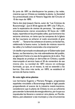 En junio de 1891 se distribuyeron los postes y las redes,
mientras que en Chitota se instalaba la planta. La Sociedad
fue protocolizada ante el Notario Segundo del Circuito el
10 de mayo de 1890.
Narra don José Joaquín García, autor de “Las Crónicas de
Bucaramanga”, que el 30 de agosto de 1891 a las 7:30 p.m.,
ante la expectativa de cientos de personas, “de repente y
simultáneamente vieron encenderse 30 focos de 1.500
bujías, repartidos en las principales calles, que iluminaron los
sectores céntricos, en tanto que las campanas de la Iglesia
de San Laureano se echaron al vuelo anunciando el gran
triunfo” . . . “Sonaron los cohetes en el centro y en los barrios,
celebrando la buena nueva. La banda de músicos recorrió
las calles y la multitud ovacionaba a los empresarios”.
Un desfile improvisado encabezado por el Gobernador José
Santos, sus Secretarios y los más sobresalientes del pueblo,
se aglomeró frente a la casa de los gestores de la obra. Tres
días después se produjo un derrumbe en Chitota y quedó
interrumpido el servicio hasta el 20 de noviembre de ese
mismo año. La navidad de 1891 estuvo sin embargo
iluminada, ya que, en el receso, la red se extendió a los
barrios. Dos años más tarde, en 1893, se estableció el
servicio de fuerza motriz.

En este siglo otras plantas
Los hermanos Eugenio y Mariano Penagos, progresistas
españoles vinculados a Bucaramanga desde el siglo pasado
propendiendo el avance de la industria metal-mecánica,
consideraron que la planta de Chitota no era ya suficiente
para atender la demanda de energía eléctrica, por lo que sus
inquietudes los llevaron a construir otra planta, en Florida-
blanca, para abastecer a ese municipio y a las circunvecinas

                               53
 