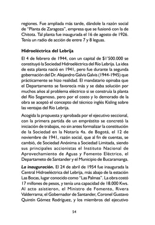 regiones. Fue ampliada más tarde, dándole la razón social
de “Planta de Zaragoza”, empresa que se fusionó con la de
Chitota. Tal planta fue inaugurada el 16 de agosto de 1926.
Tenía un radio de acción de entre 7 y 8 leguas.

Hidroeléctrica del Lebrija
El 4 de febrero de 1944, con un capital de $1’500.000 se
constituyó la Sociedad Hidroeléctrica del Río Lebrija. La idea
de esta planta nació en 1941, pero fue durante la segunda
gobernación del Dr. Alejandro Galvis Galvis (1944-1945) que
prácticamente se hizo realidad. El mandatario opinaba que
el Departamento se favorecía más y se daba solución por
muchos años al problema eléctrico si se construía la planta
del Río Sogamoso, pero por el costo y lo demorado de la
obra se aceptó el concepto del técnico inglés Kisling sobre
las ventajas del Río Lebrija.
Acogida la propuesta y aprobada por el ejecutivo seccional,
con la primera partida de un empréstito se concretó la
iniciación de trabajos, no sin antes formalizar la constitución
de la Sociedad en la Notaría 4a. de Bogotá, el 12 de
noviembre de 1941, razón social, que al fin de cuentas, se
cambió, de Sociedad Anónima a Sociedad Limitada, siendo
sus principales accionistas el Instituto Nacional de
Aprovechamiento de Aguas y Fomento Eléctrico, el
Departameto de Santander y el Municipio de Bucaramanga.
La inauguración. El 24 de abril de 1954 fue inaugurada la
Central Hidroeléctrica del Lebrija, más abajo de la estación
Las Bocas, lugar conocido como “Las Palmas”. La obra costó
17 millones de pesos, y tenía una capacidad de 18.000 Kws.
Al acto asistieron, el Ministro de Fomento, Rivera
Valderrama; el Gobernador de Santander, Coronel Gustavo
Quintín Gómez Rodríguez, y los miembros del ejecutivo

                             54
 