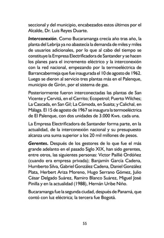seccional y del municipio, encabezados estos últimos por el
Alcalde, Dr. Luis Reyes Duarte.
Interconexión. Como Bucaramanga crecía año tras año, la
planta del Lebrija ya no abastecía la demanda de miles y miles
de usuarios adicionales, por lo que al cabo del tiempo se
constituye la Empresa Electrificadora de Santander y se hacen
los planes para el incremento eléctrico y la interconexión
con la red nacional, empezando por la termoeléctrica de
Barrancabermeja que fue inaugurada el 10 de agosto de 1962.
Luego se dieron al servicio tres plantas más en el Palenque,
municipio de Girón, por el sistema de gas.
Posteriormente fueron interconectadas las plantas de San
Vicente y Cervitá, en el Cerrito; Ecopetrol; Puerto Wilches;
La Cascada, en San Gil; La Cómoda, en Suaita; y Calichal, en
Málaga. El 15 de agosto de 1967 se inaugura la termoeléctrica
de El Palenque, con dos unidades de 3.000 Kws. cada una.
La Empresa Electrificadora de Santander forma parte, en la
actualidad, de la interconexión nacional y su presupuesto
alcanza una suma superior a los 20 mil millones de pesos.
Gerentes. Después de los gestores de lo que fue el más
grande adelanto en el pasado Siglo XIX, han sido gerentes,
entre otros, las siguientes personas: Victor Paillié Ordóñez
(cuando era empresa privada); Banjamín García Cadena,
Humberto Silva, Gabriel González Cadena, Daniel González
Plata, Herbert Ariza Moreno, Hugo Serrano Gómez, Julio
César Delgado Suárez, Ramiro Blanco Suárez, Miguel José
Pinilla y en la actualidad (1988), Hernán Uribe Niño.
Bucaramanga fue la segunda ciudad, después de Panamá, que
contó con luz eléctrica; la tercera fue Bogotá.




                             55
 