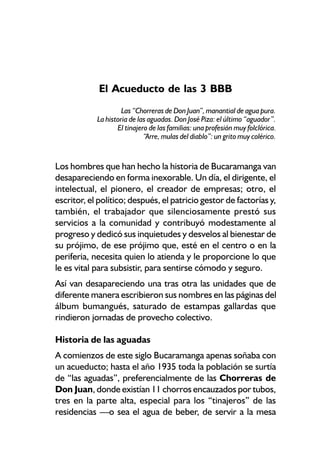 El Acueducto de las 3 BBB
                     Las “Chorreras de Don Juan”, manantial de agua pura.
            La historia de las aguadas. Don José Piza: el último “aguador”.
                   El tinajero de las familias: una profesión muy folclórica.
                             “Arre, mulas del diablo”: un grito muy colérico.


Los hombres que han hecho la historia de Bucaramanga van
desapareciendo en forma inexorable. Un día, el dirigente, el
intelectual, el pionero, el creador de empresas; otro, el
escritor, el político; después, el patricio gestor de factorías y,
también, el trabajador que silenciosamente prestó sus
servicios a la comunidad y contribuyó modestamente al
progreso y dedicó sus inquietudes y desvelos al bienestar de
su prójimo, de ese prójimo que, esté en el centro o en la
periferia, necesita quien lo atienda y le proporcione lo que
le es vital para subsistir, para sentirse cómodo y seguro.
Así van desapareciendo una tras otra las unidades que de
diferente manera escribieron sus nombres en las páginas del
álbum bumangués, saturado de estampas gallardas que
rindieron jornadas de provecho colectivo.

Historia de las aguadas
A comienzos de este siglo Bucaramanga apenas soñaba con
un acueducto; hasta el año 1935 toda la población se surtía
de “las aguadas”, preferencialmente de las Chorreras de
Don Juan, donde existían 11 chorros encauzados por tubos,
tres en la parte alta, especial para los “tinajeros” de las
residencias —o sea el agua de beber, de servir a la mesa
 