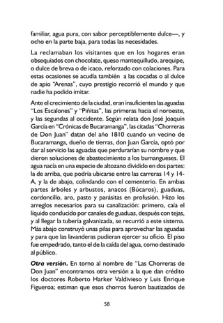 familiar, agua pura, con sabor perceptiblemente dulce—, y
ocho en la parte baja, para todas las necesidades.
La reclamaban los visitantes que en los hogares eran
obsequiados con chocolate, queso mantequilludo, arequipe,
o dulce de breva o de icaco, reforzado con colaciones. Para
estas ocasiones se acudía también a las cocadas o al dulce
de apio “Arenas”, cuyo prestigio recorrió el mundo y que
nadie ha podido imitar.
Ante el crecimiento de la ciudad, eran insuficientes las aguadas
“Los Escalones” y “Piñitas”, las primeras hacia el noroeste,
y las segundas al occidente. Según relata don José Joaquín
García en “Crónicas de Bucaramanga”, las citadas “Chorreras
de Don Juan” datan del año 1810 cuando un vecino de
Bucaramanga, dueño de tierras, don Juan García, optó por
dar al servicio las aguadas que perdurarían su nombre y que
dieron soluciones de abastecimiento a los bumangueses. El
agua nacía en una especie de altozano dividido en dos partes:
la de arriba, que podría ubicarse entre las carreras 14 y 14-
A, y la de abajo, colindando con el cementerio. En ambas
partes árboles y arbustos, anacos (Búcaros), guaduas,
cordoncillo, aro, pasto y parásitas en profusión. Hizo los
arreglos necesarios para su canalización: primero, caía el
líquido conducido por canales de guaduas, después con tejas,
y al llegar la tubería galvanizada, se recurrió a este sistema.
Más abajo construyó unas pilas para aprovechar las aguadas
y para que las lavanderas pudieran ejercer su oficio. El piso
fue empedrado, tanto el de la caída del agua, como destinado
al público.
Otra versión. En torno al nombre de “Las Chorreras de
Don Juan” encontramos otra versión a la que dan crédito
los doctores Roberto Harker Valdivieso y Luis Enrique
Figueroa; estiman que esos chorros fueron bautizados de

                              58
 