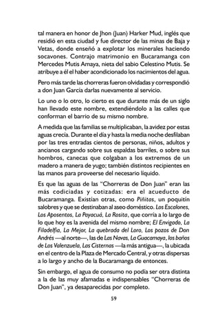 tal manera en honor de Jhon (Juan) Harker Mud, inglés que
residió en esta ciudad y fue director de las minas de Baja y
Vetas, donde enseñó a explotar los minerales haciendo
socavones. Contrajo matrimonio en Bucaramanga con
Mercedes Mutis Amaya, nieta del sabio Celestino Mutis. Se
atribuye a él el haber acondicionado los nacimientos del agua.
Pero más tarde las chorreras fueron olvidadas y correspondió
a don Juan García darlas nuevamente al servicio.
Lo uno o lo otro, lo cierto es que durante más de un siglo
han llevado este nombre, extendiéndolo a las calles que
conforman el barrio de su mismo nombre.
A medida que las familias se multiplicaban, la avidez por estas
aguas crecía. Durante el día y hasta la media noche desfilaban
por las tres entradas cientos de personas, niños, adultos y
ancianos cargando sobre sus espaldas barriles, o sobre sus
hombros, canecas que colgaban a los extremos de un
madero a manera de yugo; también distintos recipientes en
las manos para proveerse del necesario líquido.
Es que las aguas de las “Chorreras de Don Juan” eran las
más codiciadas y cotizadas: era el acueducto de
Bucaramanga. Existían otras, como Piñitas, un poquitín
salobres y que se destinaban al aseo doméstico. Los Escalones,
Los Aposentos, La Payacuá, La Rosita, que corría a lo largo de
lo que hoy es la avenida del mismo nombre; El Envigado, La
Filadelfia, La Mejor, La quebrada del Loro, Los pozos de Don
Andrés —al norte—, las de Las Navas, La Guacamaya, los baños
de Los Valenzuela, Las Cisternas —la más antigua—, la ubicada
en el centro de la Plaza de Mercado Central, y otras dispersas
a lo largo y ancho de la Bucaramanga de entonces.
Sin embargo, el agua de consumo no podía ser otra distinta
a la de las muy afamadas e indispensables “Chorreras de
Don Juan”, ya desaparecidas por completo.
                              59
 