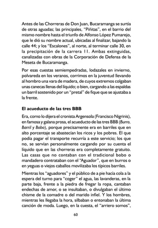 Antes de las Chorreras de Don Juan, Bucaramanga se surtía
de otras aguadas; las principales, “Piñitas”, en el barrio del
mismo nombre hasta el triunfo de Alfonso López Pumarejo,
que le dió su nombre actual, ubicadas al finalizar, bajando la
calle 44; y los “Escalones”, al norte, al terminar calle 30, en
la precipitación de la carrera 11. Ambas extinguidas,
canalizadas con obras de la Corporación de Defensa de la
Meseta de Bucaramanga.
Por esas cuestas semiempedradas, lodazales en invierno,
polvareda en los veranos, corrimos en la juventud llevando
al hombro una vara de madera, de cuyos extremos colgaban
unas canecas llenas del líquido; o bien, cargando a las espaldas
un barril sostenido por un “pretal” de fique que se ajustaba a
la frente.

El acueducto de las tres BBB
Era, como lo dijera el cronista Argensola (Francisco Nigrinis),
en famosa y galana prosa, el acueducto de las tres BBB (Burro,
Barril y Bobo), porque precisamente era en barriles que en
alto porcentaje se abastecían los ricos y los pobres. El que
podía pagar el transporte recurría a este servicio; los que
no, se servían personalmente cargando por su cuenta el
líquido que en las chorreras era completamente gratuito.
Las casas que no contaban con el tradicional bobo o
mandadero contrataban con el “Aguador”, que en burros o
en yeguas o viejos caballos movilizaba los típicos barriles.
Mientras los “aguadores” y el público de a pie hacía cola a la
espera del turno para “coger” el agua, las lavanderas, en la
parte baja, frente a la piedra de fregar la ropa, cantaban
endechas de amor, o se insultaban, o divulgaban el último
chisme de la comadre o del marido infiel. Y los hombres,
mientras les llegaba la hora, silbaban o entonaban la última
canción de moda. Luego, en la cuesta, el “arriero somos”,
                              60
 