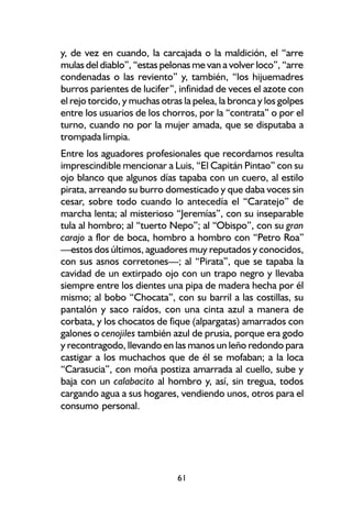 y, de vez en cuando, la carcajada o la maldición, el “arre
mulas del diablo”, “estas pelonas me van a volver loco”, “arre
condenadas o las reviento” y, también, “los hijuemadres
burros parientes de lucifer”, infinidad de veces el azote con
el rejo torcido, y muchas otras la pelea, la bronca y los golpes
entre los usuarios de los chorros, por la “contrata” o por el
turno, cuando no por la mujer amada, que se disputaba a
trompada limpia.
Entre los aguadores profesionales que recordamos resulta
imprescindible mencionar a Luis, “El Capitán Pintao” con su
ojo blanco que algunos días tapaba con un cuero, al estilo
pirata, arreando su burro domesticado y que daba voces sin
cesar, sobre todo cuando lo antecedía el “Caratejo” de
marcha lenta; al misterioso “Jeremías”, con su inseparable
tula al hombro; al “tuerto Nepo”; al “Obispo”, con su gran
carajo a flor de boca, hombro a hombro con “Petro Roa”
—estos dos últimos, aguadores muy reputados y conocidos,
con sus asnos corretones—; al “Pirata”, que se tapaba la
cavidad de un extirpado ojo con un trapo negro y llevaba
siempre entre los dientes una pipa de madera hecha por él
mismo; al bobo “Chocata”, con su barril a las costillas, su
pantalón y saco raídos, con una cinta azul a manera de
corbata, y los chocatos de fique (alpargatas) amarrados con
galones o cenojiles también azul de prusia, porque era godo
y recontragodo, llevando en las manos un leño redondo para
castigar a los muchachos que de él se mofaban; a la loca
“Carasucia”, con moña postiza amarrada al cuello, sube y
baja con un calabacito al hombro y, así, sin tregua, todos
cargando agua a sus hogares, vendiendo unos, otros para el
consumo personal.




                              61
 