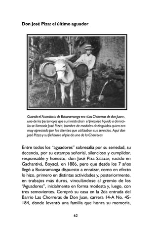 Don José Piza: el último aguador




  Cuando el Acueducto de Bucaramanga era «Las Chorreras de don Juan»,
  uno de los personajes que suministraban el precioso liquido a domici-
  lio se llamada José Pizza, hombre de modales distinguidos quien era
  muy apreciado por las clientes que utilizaban sus servicios. Aquí don
  José Pizza y su fiel burro al pie de una de la Chorreras


Entre todos los “aguadores” sobresalía por su seriedad, su
decencia, por su estampa señorial, silencioso y cumplidor,
responsable y honesto, don José Piza Salazar, nacido en
Gachantivá, Boyacá, en 1886, pero que desde los 7 años
llegó a Bucaramanga dispuesto a enraízar, como en efecto
lo hizo, primero en distintas actividades y, posteriormente,
en trabajos más duros, vinculándose al gremio de los
“Aguadores”, inicialmente en forma modesta y, luego, con
tres semovientes. Compró su casa en la 2da entrada del
Barrio Las Chorreras de Don Juan, carrera 14-A No. 45-
184, donde levantó una familia que honra su memoria,

                                  62
 