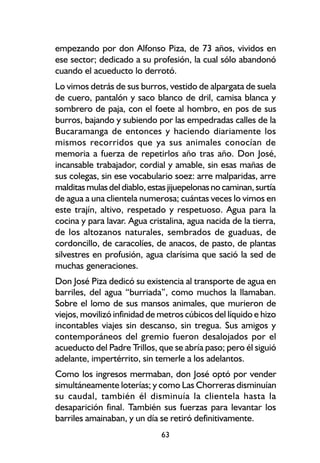 empezando por don Alfonso Piza, de 73 años, vividos en
ese sector; dedicado a su profesión, la cual sólo abandonó
cuando el acueducto lo derrotó.
Lo vimos detrás de sus burros, vestido de alpargata de suela
de cuero, pantalón y saco blanco de dril, camisa blanca y
sombrero de paja, con el foete al hombro, en pos de sus
burros, bajando y subiendo por las empedradas calles de la
Bucaramanga de entonces y haciendo diariamente los
mismos recorridos que ya sus animales conocían de
memoria a fuerza de repetirlos año tras año. Don José,
incansable trabajador, cordial y amable, sin esas mañas de
sus colegas, sin ese vocabulario soez: arre malparidas, arre
malditas mulas del diablo, estas jijuepelonas no caminan, surtía
de agua a una clientela numerosa; cuántas veces lo vimos en
este trajín, altivo, respetado y respetuoso. Agua para la
cocina y para lavar. Agua cristalina, agua nacida de la tierra,
de los altozanos naturales, sembrados de guaduas, de
cordoncillo, de caracolíes, de anacos, de pasto, de plantas
silvestres en profusión, agua clarísima que sació la sed de
muchas generaciones.
Don José Piza dedicó su existencia al transporte de agua en
barriles, del agua “burriada”, como muchos la llamaban.
Sobre el lomo de sus mansos animales, que murieron de
viejos, movilizó infinidad de metros cúbicos del líquido e hizo
incontables viajes sin descanso, sin tregua. Sus amigos y
contemporáneos del gremio fueron desalojados por el
acueducto del Padre Trillos, que se abría paso; pero él siguió
adelante, impertérrito, sin temerle a los adelantos.
Como los ingresos mermaban, don José optó por vender
simultáneamente loterías; y como Las Chorreras disminuían
su caudal, también él disminuía la clientela hasta la
desaparición final. También sus fuerzas para levantar los
barriles amainaban, y un día se retiró definitivamente.
                              63
 