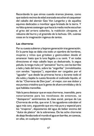 Recordando lo que oímos cuando éramos jóvenes, como
que todavía vecinos de edad avanzada escuchan el casquetear
del caballo del alemán Geo Von Lengerke y de aquellos
equinos dedicados a movilizar agua brotada de la tierra. Y
no falta quienes sostengan que hacia la media noche escuchan
el grito del arriero soberbio, la maldición ultrajante, el
rebuzno del burro y el graznido de la lechuza. Oh, cuántas
cosas en la imaginación ingenua de tantos.

Las chorreras
Por su cuesta subieron y bajaron generación tras generación.
En la parte baja se daba cita todo un ejambre de hombres,
mujeres y niños que gritaban y gesticulaban desde el
amanecer hasta que la luna llegaba a su cenit. Y en todas
direcciones el viejo caballo bayo ya deslustrado, la yegua
peluda, la renga mula y el “pensativo” burro, con los barriles
a lado y lado del lomo, sobre las “angarillas” (inmobilizados
con sendos “tapaojos”), esperaban ser cargados por el
“aguador” que desde las primeras horas y durante todo el
día subía y bajaba la cuesta llevando el codiciado líquido, el
de las “Chorreras de Don Juan”, el mejor, con ese dulzor y
esa pureza cristalina que la gente de afuera envidiaba y de la
que hablaba maravillas.
Vale la pena destacar que en esas chorreras, insensible, pero
notoriamente para los revoltosos de entonces, se
“destaparon” sentimientos de clase social, porque de Las
Chorreras de arriba, que eran 3, los aguadores cobraban el
agua más cara, arguyendo que era más pura y especial para
los “tinajeros”, depositarios del agua de beber encima del
“dulce de platico” de la sobremesa. De las ocho chorreras
de abajo llevaba todo el mundo el agua en barriles, en canecas,
en ollas, en cualquier recipiente.


                              67
 
