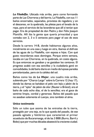 La Filadelfia. Ubicada más arriba, pero como formando
parte de Las Chorreras y del barrio, La Filadelfia, con sus 11
baños encerrados, separados, provistos de regadera; y en
el descenso, en la quebrada, las piletas para el lavado de la
ropa, para el servicio de las lavanderas que allí sí tenían que
pagar. Era de propiedad de don Pedro y don Félix Joaquín
Mantilla. Allí iba la gente que quería privacidad y que
contaba con 2, 3 o 5 centavos para pagar el uso de esos
servicios.
Desde la carrera 14-B, donde habitamos algunos años,
inicialmente en una casa y luego en otra, íbamos al disfrute
de las aguas de La Filadelfia, con esposa e hijos. Con qué
gusto recordamos esos domingos. Porque entre semana,
tocaba en Las Chorreras, en la quebrada, sin costo alguno.
Es que entonces se ganaban y se gastaban los centavos. El
progreso acabó con esa sencillez y la ciudadanía ganó en
comodidades, la del baño diario en medio de lujosas paredes
porcelanizadas, pero sin la calidez del sol.
Baños como los de La Mejor, una cuadra más arriba,
subiendo por “Charco Largo” sobre la Carrera 12 (hoy 17),
donde las damas se bañaban el pelo con lejía y jabón de la
tierra, y el “ojito” de jabón de olor (Reuter o Brístol); era el
baño de cada ocho días, el de la sencillez; era el goce de
sentirse limpio, cordial y generoso. Baños del pasado que
no aseaban solamente el cuerpo, sino también el alma.

Unico testimonio
Sólo un tubo que asoma de las entrañas de la tierra,
protegido por una teja, es lo que queda del pasado, de ese
pasado agitado y folclórico que caracterizó el primer
acueducto de Bucaramanga, el de las 3 BBB (Burro, Barril y
Bobo) que por muchas décadas abasteció la creciente ciudad.

                              68
 