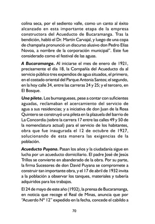 colina seca, por el sediento valle, como un canto al éxito
alcanzado en esta importante etapa de la empresa
constructora del Acueducto de Bucaramanga. Tras la
bendición, habló el Dr. Martín Carvajal, y luego de una copa
de champaña pronunció un discurso alusivo don Pedro Elías
Novoa, a nombre de la corporación municipal”. Este fue
considerado como el festival de las aguas.
A Bucaramanga. Al iniciarse el mes de enero de 1921,
precisamente el día 18, la Compañía del Acueducto da al
servicio público tres expendios de agua situados, el primero,
en el costado oriental del Parque Antonia Santos; el segundo,
en la hoy calle 34, entre las carreras 24 y 25; y el tercero, en
El Bosque.
Una pileta. Los bumangueses, pese a contar con suficientes
aguadas, reclamaban el acercamiento del servicio de
agua a sus residencias; y a iniciativa de don Juan de la Rosa
Quintero se construyó una pileta en la plazuela del barrio de
La Concordia (sobre la carrera 17 entre las calles 49 y 50 de
la nomenclatura actual) para el servicio de los habitantes,
obra que fue inaugurada el 12 de octubre de 1927,
solucionando de esta manera las exigencias de la
población.
Acueducto Puyana. Pasan los años y la ciudadanía sigue en
lucha por un acueducto domiciliario. El padre José de Jesús
Trillos se convierte en abanderado de la obra. Por su parte,
la firma Sucesores de don David Puyana se compromete a
construir tan importante obra, y el 17 de abril de 1932 invita
a la población a observar los tanques, materiales y tubería
adquiridos para los trabajos.
El 24 de mayo de este año (1932), la prensa de Bucaramanga,
en noticia que recoge el Real de Minas, anuncia que por
“Acuerdo Nº 12” expedido en la fecha, concede el cabildo a

                              70
 