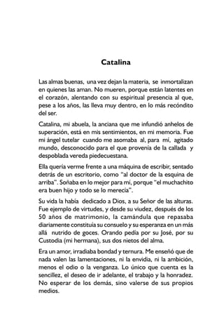 Catalina

Las almas buenas, una vez dejan la materia, se inmortalizan
en quienes las aman. No mueren, porque están latentes en
el corazón, alentando con su espiritual presencia al que,
pese a los años, las lleva muy dentro, en lo más recóndito
del ser.
Catalina, mi abuela, la anciana que me infundió anhelos de
superación, está en mis sentimientos, en mi memoria. Fue
mi ángel tutelar cuando me asomaba al, para mí, agitado
mundo, desconocido para el que provenía de la callada y
despoblada vereda piedecuestana.
Ella quería verme frente a una máquina de escribir, sentado
detrás de un escritorio, como “al doctor de la esquina de
arriba”. Soñaba en lo mejor para mí, porque “el muchachito
era buen hijo y todo se lo merecía”.
Su vida la había dedicado a Dios, a su Señor de las alturas.
Fue ejemplo de virtudes, y desde su viudez, después de los
50 años de matrimonio, la camándula que repasaba
diariamente constituía su consuelo y su esperanza en un más
allá nutrido de goces. Orando pedía por su José, por su
Custodia (mi hermana), sus dos nietos del alma.
Era un amor, irradiaba bondad y ternura. Me enseñó que de
nada valen las lamentaciones, ni la envidia, ni la ambición,
menos el odio o la venganza. Lo único que cuenta es la
sencillez, el deseo de ir adelante, el trabajo y la honradez.
No esperar de los demás, sino valerse de sus propios
medios.
 