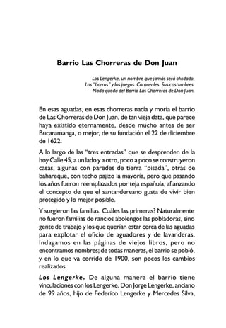 Barrio Las Chorreras de Don Juan
                     Los Lengerke, un nombre que jamás será olvidado,
                  Las “barras” y los juegos. Carnavales. Sus costumbres.
                      Nada queda del Barrio Las Chorreras de Don Juan.


En esas aguadas, en esas chorreras nacía y moría el barrio
de Las Chorreras de Don Juan, de tan vieja data, que parece
haya existido eternamente, desde mucho antes de ser
Bucaramanga, o mejor, de su fundación el 22 de diciembre
de 1622.
A lo largo de las “tres entradas” que se desprenden de la
hoy Calle 45, a un lado y a otro, poco a poco se construyeron
casas, algunas con paredes de tierra “pisada”, otras de
bahareque, con techo pajizo la mayoría, pero que pasando
los años fueron reemplazados por teja española, afianzando
el concepto de que el santandereano gusta de vivir bien
protegido y lo mejor posible.
Y surgieron las familias. Cuáles las primeras? Naturalmente
no fueron familias de rancios abolengos las pobladoras, sino
gente de trabajo y los que querían estar cerca de las aguadas
para explotar el oficio de aguadores y de lavanderas.
Indagamos en las páginas de viejos libros, pero no
encontramos nombres; de todas maneras, el barrio se pobló,
y en lo que va corrido de 1900, son pocos los cambios
realizados.
Los Lengerke. De alguna manera el barrio tiene
vinculaciones con los Lengerke. Don Jorge Lengerke, anciano
de 99 años, hijo de Federico Lengerke y Mercedes Silva,
 